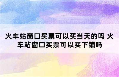 火车站窗口买票可以买当天的吗 火车站窗口买票可以买下铺吗